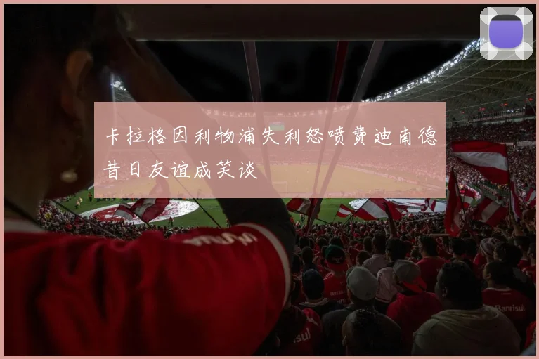 卡拉格因利物浦失利怒喷费迪南德昔日友谊成笑谈