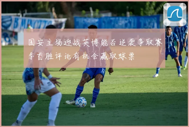 国安主场迎战英博能否逆袭争取赛季首胜评论有机会赢取球票