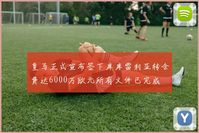 皇马正式宣布签下库库雷利亚转会费达6000万欧元所有文件已完成