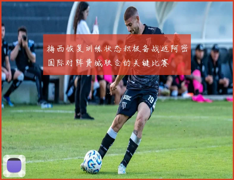 梅西恢复训练状态积极备战迈阿密国际对阵费城联合的关键比赛