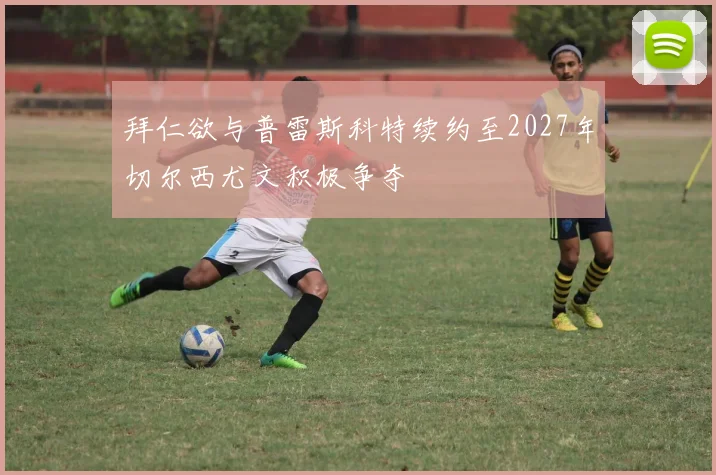 拜仁欲与普雷斯科特续约至2027年切尔西尤文积极争夺