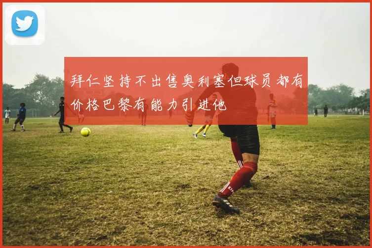 拜仁坚持不出售奥利塞但球员都有价格巴黎有能力引进他
