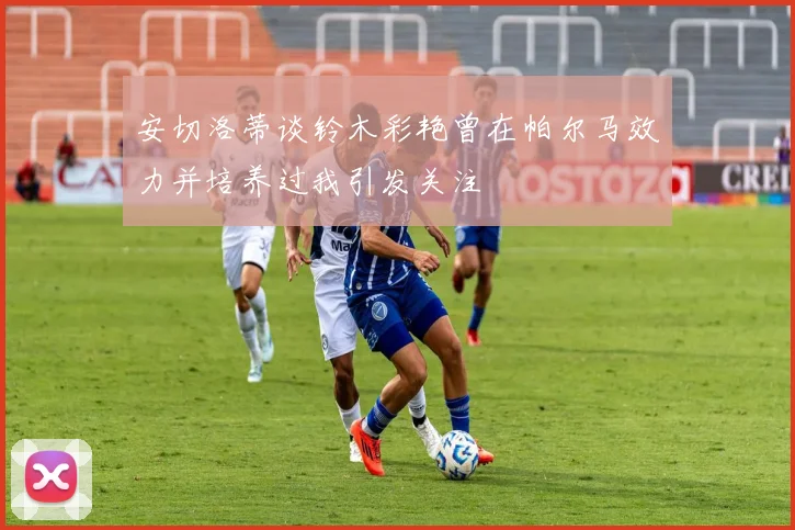安切洛蒂谈铃木彩艳曾在帕尔马效力并培养过我引发关注