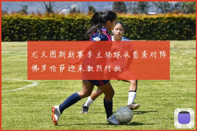 尤文图斯新赛季主场球衣首秀对阵佛罗伦萨迎来激烈对抗