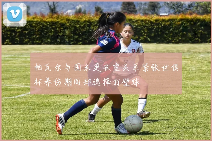 帕瓦尔与国米更衣室关系紧张世俱杯养伤期间却选择打壁球