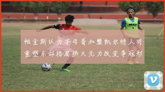 帕金斯认为字母哥加盟凯尔特人将重塑东部格局热火无力改变争冠形势