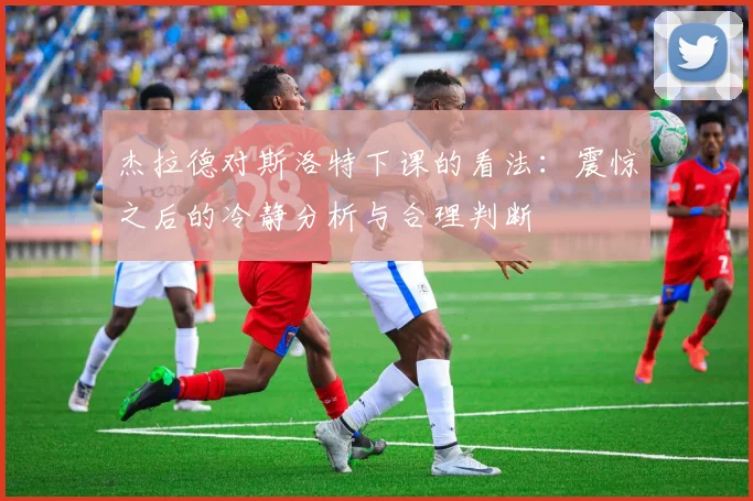 杰拉德对斯洛特下课的看法：震惊之后的冷静分析与合理判断