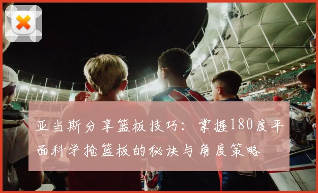 亚当斯分享篮板技巧：掌握180度平面科学抢篮板的秘诀与角度策略