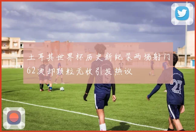 土耳其世界杯历史新纪录两场射门62次却颗粒无收引发热议