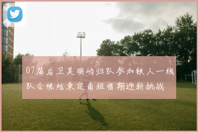 07届后卫吴明屿归队参加铁人一线队合练结束定南租借期迎新挑战