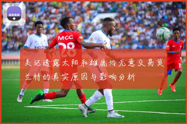 美记透露太阳和雄鹿均无意交易莫兰特的真实原因与影响分析