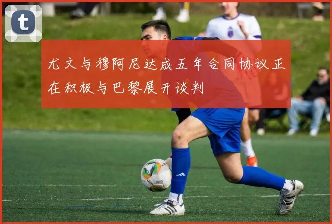 尤文与穆阿尼达成五年合同协议正在积极与巴黎展开谈判