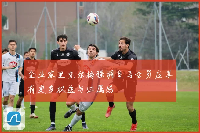 企业家里克尔梅强调皇马会员应享有更多权益与归属感