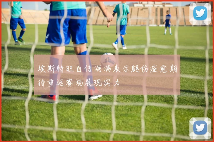 埃斯特旺自信满满表示腿伤痊愈期待重返赛场展现实力
