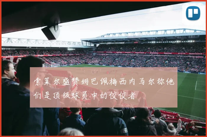 索莱尔盛赞姆巴佩梅西内马尔称他们是顶级球员中的佼佼者