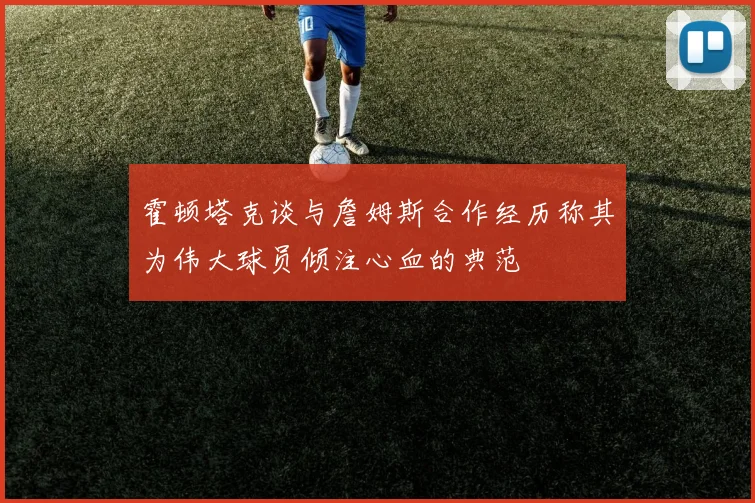 霍顿塔克谈与詹姆斯合作经历称其为伟大球员倾注心血的典范