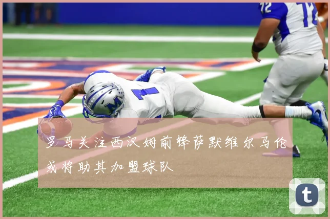 罗马关注西汉姆前锋萨默维尔马伦或将助其加盟球队