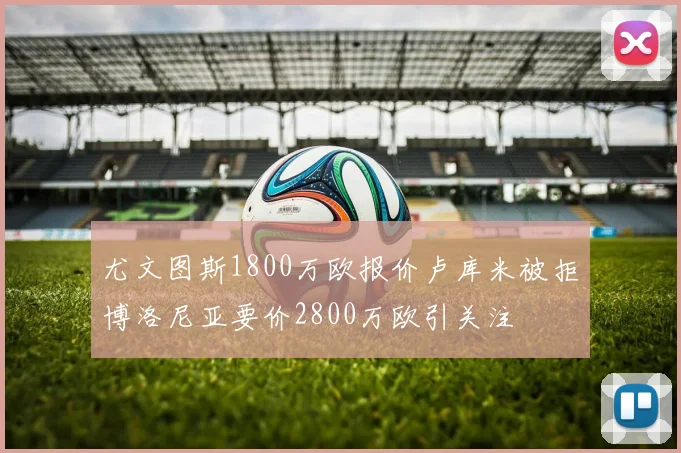 尤文图斯1800万欧报价卢库米被拒博洛尼亚要价2800万欧引关注