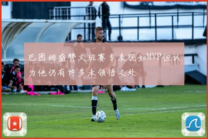 巴图姆盛赞文班赛季表现如MVP但认为他仍有许多未领悟之处
