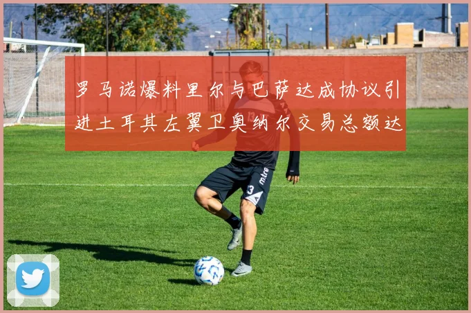 罗马诺爆料里尔与巴萨达成协议引进土耳其左翼卫奥纳尔交易总额达1450万欧